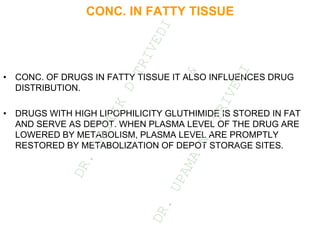CONC. IN FATTY TISSUE
• CONC. OF DRUGS IN FATTY TISSUE IT ALSO INFLUENCES DRUG
DISTRIBUTION.
• DRUGS WITH HIGH LIPOPHILICITY GLUTHIMIDE IS STORED IN FAT
AND SERVE AS DEPOT. WHEN PLASMA LEVEL OF THE DRUG ARE
LOWERED BY METABOLISM, PLASMA LEVEL ARE PROMPTLY
RESTORED BY METABOLIZATION OF DEPOT STORAGE SITES.
D
R
.
N
A
I
T
I
K
D
T
R
I
V
E
D
I
&
D
R
.
U
P
A
M
A
N
.
T
R
I
V
E
D
I
 