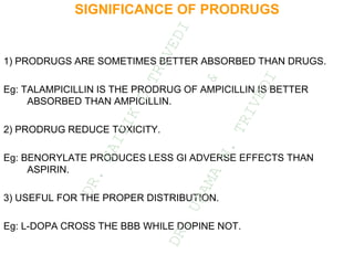 SIGNIFICANCE OF PRODRUGS
1) PRODRUGS ARE SOMETIMES BETTER ABSORBED THAN DRUGS.
Eg: TALAMPICILLIN IS THE PRODRUG OF AMPICILLIN IS BETTER
ABSORBED THAN AMPICILLIN.
2) PRODRUG REDUCE TOXICITY.
Eg: BENORYLATE PRODUCES LESS GI ADVERSE EFFECTS THAN
ASPIRIN.
3) USEFUL FOR THE PROPER DISTRIBUTION.
Eg: L-DOPA CROSS THE BBB WHILE DOPINE NOT.
D
R
.
N
A
I
T
I
K
D
T
R
I
V
E
D
I
&
D
R
.
U
P
A
M
A
N
.
T
R
I
V
E
D
I
 