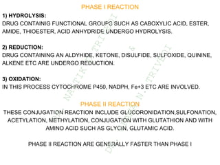 PHASE I REACTION
1) HYDROLYSIS:
DRUG CONTAINIG FUNCTIONAL GROUPS SUCH AS CABOXYLIC ACID, ESTER,
AMIDE, THIOESTER, ACID ANHYDRIDE UNDERGO HYDROLYSIS.
2) REDUCTION:
DRUG CONTAINING AN ALDYHIDE, KETONE, DISULFIDE, SULFOXIDE, QUININE,
ALKENE ETC ARE UNDERGO REDUCTION.
3) OXIDATION:
IN THIS PROCESS CYTOCHROME P450, NADPH, Fe+3 ETC ARE INVOLVED.
PHASE II REACTION
THESE CONJUGATION REACTION INCLUDE GLUCORONIDATION,SULFONATION,
ACETYLATION, METHYLATION, CONJUGATION WITH GLUTATHION AND WITH
AMINO ACID SUCH AS GLYCIN, GLUTAMIC ACID.
PHASE II REACTION ARE GENERALLY FASTER THAN PHASE I
D
R
.
N
A
I
T
I
K
D
T
R
I
V
E
D
I
&
D
R
.
U
P
A
M
A
N
.
T
R
I
V
E
D
I
 