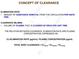 CONCEPT OF CLEARANCE
ELIMINATION RATE:
• AMOUNT OF SUBSTANCE REMOVAL FROM THE CIRCULATION PER UNITE
TIME.
CLEARANCE (ML/MIN):
• VOLUME OF PLASMA THAT IS CLEARED OF DRUG PER UNIT TIME.
THE RELATION BETWEEN CLEARANCE, ELIMINATION RATE AND PLASMA
CONCENTRATION, EXPRESSED AS;
CL=ELIMINATION RATE (µg/min) / PLASMA CONCENTRATION (µg/ml)
TOTAL BODY CLEARANCE = CLRenal
+ CLHepatic
+ CLLungs
D
R
.
N
A
I
T
I
K
D
T
R
I
V
E
D
I
&
D
R
.
U
P
A
M
A
N
.
T
R
I
V
E
D
I
 