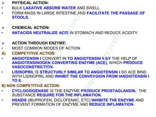  PHYSICAL ACTION:
• BULK LAXATIVE ABSORB WATER AND SWELL.
• FORM MASS IN LARGE INTESTINE AND FACILITATE THE PASSAGE OF
STOOLS.
 CHEMICAL ACTION:
• ANTACIDS NEUTRALIZE ACID IN STOMACH AND REDUCE ACIDITY.
 ACTION THROUGH ENZYME:
• MOST COMMON MODES OF ACTION
A) COMPETITIVE ACTION:
• ANGIOTENSIN I CONVERT IN TO ANGIOTENSIN II BY THE HELP OF
ANGIOTENSINOGEN CONVERTING ENZYME (ACE), WHICH PRODUCE
VASOCONSTRICTION.
• LISINOPRIL IS STRUCTURLY SIMILAR TO ANGIOTENSIN I SO ACE BIND
WITH LISINOPRIL AND INHIBIT THE CONVERSION FROM IANGIOTENSIN I
TO II.
B) NON COMPETITIVE ACTION:
• CYCLOOXIGENASE IS THE ENZYME PRODUCE PROSTAGLANDIN, THE
SUBSTANCE REQUIRE FOR THE INFLAMATION.
• NSAIDS (IBUPROFEN, DICLOFENAC, ETC) INHIBITE THE ENZYME AND
PREVENT FORMATION OF ENZYME AND REDUCE INFLAMATION.
D
R
.
N
A
I
T
I
K
D
T
R
I
V
E
D
I
&
D
R
.
U
P
A
M
A
N
.
T
R
I
V
E
D
I
 