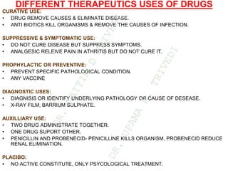 DIFFERENT THERAPEUTICS USES OF DRUGS
CURATIVE USE:
• DRUG REMOVE CAUSES & ELIMINATE DISEASE.
• ANTI BIOTICS KILL ORGANISMS & REMOVE THE CAUSES OF INFECTION.
SUPPRESSIVE & SYMPTOMATIC USE:
• DO NOT CURE DISEASE BUT SUPPRESS SYMPTOMS.
• ANALGESIC RELEIVE PAIN IN ATHRITIS BUT DO NOT CURE IT.
PROPHYLACTIC OR PREVENTIVE:
• PREVENT SPECIFIC PATHOLOGICAL CONDITION.
• ANY VACCINE
DIAGNOSTIC USES:
• DIAGNISIS OR IDENTIFY UNDERLYING PATHOLOGY OR CAUSE OF DESEASE.
• X-RAY FILM, BARRIUM SULPHATE.
AUXILLIARY USE:
• TWO DRUG ADMINISTRATE TOGETHER.
• ONE DRUG SUPORT OTHER.
• PENICILLIN AND PROBENECID- PENICILLINE KILLS ORGANISM, PROBENECID REDUCE
RENAL ELIMINATION.
PLACIBO:
• NO ACTIVE CONSTITUTE, ONLY PSYCOLOGICAL TREATMENT.
D
R
.
N
A
I
T
I
K
D
T
R
I
V
E
D
I
&
D
R
.
U
P
A
M
A
N
.
T
R
I
V
E
D
I
 