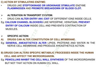 C) ACTION BY STIMULATING ENZYME:
• DRUGS LIKE STEPTOKINASE OR UROKINASE STIMULATE ENZYME
PLASMINOGEN AND PROMOTE BREAKDOWN OF BLOOD CLOT.
 ALTERATION IN TRANSPORT SYSTEM:
• DRUG CAN ALTER ENTRY AND EXIT OF DIFFERENT IONS INSIDE CELLS.
Eg: CALCIUM CHANNEL BLOCKERS LIKE NIFEDIPINE, VERAPAMIL PREVENT
ENTRY OF CALCIUM INSIDE CELL AND PREVENTS CONTRACTION OF
MUSCLES.
 SPECIFIC ACTION:
A) DRUGS CAN ALTER CONSTITUTION OF CELL MEMBRANE.
Eg: GENERAL ANEASTHETICS ALTER LIPIDS, PROTEINS AND WATER IN THE
NERVE CELL MEMBRANE AND PRODUCE ANEASTHETICS ACTION.
B) DRUGS CAN ALTERS SPECIFIC METABILIC PROCESSES INSIDE THE HUMAN
CELL AND AFFECT THE MICROORGANISM.
Eg: PENICILLINS INHIBIT THE CELL WALL SYNTHESIS OF THE MICROORGANISM
BUT NOT THAT ACTION ON HUMAN CEL WALL.
D
R
.
N
A
I
T
I
K
D
T
R
I
V
E
D
I
&
D
R
.
U
P
A
M
A
N
.
T
R
I
V
E
D
I
 