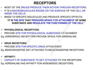 RECEPTORS
• MOST OF THE DRUGS PRODUCE THEIR ACTION THROUGH RECEPTORS.
• IT IS A MACROMOLECULES RESIDE ON THE SURFACE OF THE CELL OR
INSIDE THE CELLS.
• BINDS TO SPECIFIC MOLECULES AND PRODUCE SPECIFIC EFFECTS.
“IT IS THE SITE THAT PROVIDES SPACE FOR ATTACHMENT OF SOME
SUBSTANCE AND REGULATE THE FUNCTIONING OF THE CELL”
 PHYSIOLOGICAL RECEPTORS:
• PROVIDE SITE FOR PHYSIOLOGICAL SUBSTANCE ATTACHMENT
Eg: ADRENERGIC RECEPTORS PROVIDE SPACE FOR ADRENALINE.
 DRUG RECEPTORS:
• PROVIDE SITE FOR SPECIFIC DRUG ATTACHMENT
Eg: BENZODIAZEPINE GET ATTACHED TO BENZODIAZEPINE RECEPTORS.
 AFFINITY:
• CAPACITY OF SUBSTANCE TO GET ATTACHED TO THE RECEPTORS
Eg: ADRENALINE HAS AFFINITY FOR ADRENERGIC RECEPTORS.
D
R
.
N
A
I
T
I
K
D
T
R
I
V
E
D
I
&
D
R
.
U
P
A
M
A
N
.
T
R
I
V
E
D
I
 