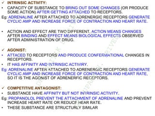  INTRINSIC ACTIVITY:
• CAPACITY OF SUBSTANCE TO BRING OUT SOME CHANGES (OR PRODUCE
SOME ACTION) AFTER GETTING ATTACHED TO RECEPTORS.
Eg: ADRENALINE AFTER ATTACHED TO ADRENERGIC RECEPTORS GENERATE
CYCLIC AMP AND INCREASE FORCE OF CONTRACTION AND HEART RATE.
• ACTION AND EFFECT ARE TWO DIFFERENT, ACTION MEANS CHANGES
AFTER BINDING AND EFFECT MEANS BIOLOGICAL EFFECTS OBSERVED
AFTER ADMINISTRATION OF DRUG.
 AGONIST:
• ATTACED TO RECEPTORS AND PRODUCE CONFERMATIONAL CHANGES IN
RECEPTORS.
• IT HAS AFFINITY AND INTRINSIC ACTIVIRY.
Eg: ADRENALINE AFTER ATTACHED TO ADRENERGIC RECEPTORS GENERATE
CYCLIC AMP AND INCREASE FORCE OF CONTRACTION AND HEART RATE,
SO IT IS THE AGONIST OF ADRENERFIC RECEPTORS.
 COMPETITIVE ANTAGONIST:
• SUBSTANCE HAVE AFFINITY BUT NOT INTRINSIC ACTIVITY.
Eg: PROPANOLOL PREVENT THE ATTACHMENT OF ADRENALINE AND PREVENT
INCREASE HEART RATE OR REDUCE HEAR RATE.
• THESE SUBSTANCE ARE STRUCTURLY SIMILAR
D
R
.
N
A
I
T
I
K
D
T
R
I
V
E
D
I
&
D
R
.
U
P
A
M
A
N
.
T
R
I
V
E
D
I
 