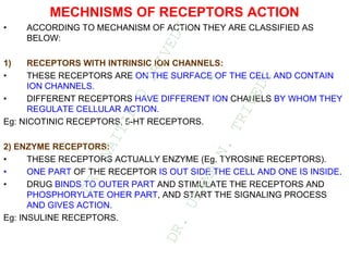 MECHNISMS OF RECEPTORS ACTION
• ACCORDING TO MECHANISM OF ACTION THEY ARE CLASSIFIED AS
BELOW:
1) RECEPTORS WITH INTRINSIC ION CHANNELS:
• THESE RECEPTORS ARE ON THE SURFACE OF THE CELL AND CONTAIN
ION CHANNELS.
• DIFFERENT RECEPTORS HAVE DIFFERENT ION CHANELS BY WHOM THEY
REGULATE CELLULAR ACTION.
Eg: NICOTINIC RECEPTORS, 5-HT RECEPTORS.
2) ENZYME RECEPTORS:
• THESE RECEPTORS ACTUALLY ENZYME (Eg. TYROSINE RECEPTORS).
• ONE PART OF THE RECEPTOR IS OUT SIDE THE CELL AND ONE IS INSIDE.
• DRUG BINDS TO OUTER PART AND STIMULATE THE RECEPTORS AND
PHOSPHORYLATE OHER PART, AND START THE SIGNALING PROCESS
AND GIVES ACTION.
Eg: INSULINE RECEPTORS.
D
R
.
N
A
I
T
I
K
D
T
R
I
V
E
D
I
&
D
R
.
U
P
A
M
A
N
.
T
R
I
V
E
D
I
 