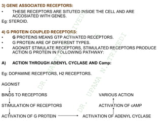 3) GENE ASSOCIATED RECEPTORS:
• THESE RECEPTORS ARE SITUTED INSIDE THE CELL AND ARE
ACCOSIATED WITH GENES.
Eg: STEROID.
4) G PROTEIN COUPLED RECEPTORS:
• G PROTEINS MEANS GTP ACTIVATED RECEPTORS.
• G PROTEIN ARE OF DIFFERENT TYPES.
• AGONIST STIMULATE RECEPTORS, STIMULATED RECEPTORS PRODUCE
ACTION G PROTEIN IN FOLLOWING PATHWAY:
A) ACTION THROUGH ADENYL CYCLASE AND Camp:
Eg: DOPAMINE RECEPTORS, H2 RECEPTORS.
AGONIST
BINDS TO RECEPTORS VARIOUS ACTION
STIMULATION OF RECEPTORS ACTIVATION OF cAMP
ACTIVATION OF G PROTEIN ACTIVATION OF ADENYL CYCLASE
D
R
.
N
A
I
T
I
K
D
T
R
I
V
E
D
I
&
D
R
.
U
P
A
M
A
N
.
T
R
I
V
E
D
I
 