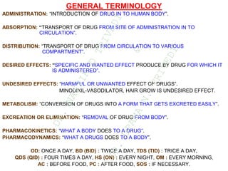 GENERAL TERMINOLOGY
ADMINISTRATION: “INTRODUCTION OF DRUG IN TO HUMAN BODY”.
ABSORPTION: “TRANSPORT OF DRUG FROM SITE OF ADMINISTRATION IN TO
CIRCULATION”.
DISTRIBUTION: “TRANSPORT OF DRUG FROM CIRCULATION TO VARIOUS
COMPARTMENT”.
DESIRED EFFECTS: “SPECIFIC AND WANTED EFFECT PRODUCE BY DRUG FOR WHICH IT
IS ADMINISTERED”.
UNDESIRED EFFECTS: “HARMFUL OR UNWANTED EFFECT OF DRUGS”.
MINODIXIL-VASODILATOR, HAIR GROW IS UNDESIRED EFFECT.
METABOLISM: “CONVERSION OF DRUGS INTO A FORM THAT GETS EXCRETED EASILY”.
EXCREATION OR ELIMINATION: “REMOVAL OF DRUG FROM BODY”.
PHARMACOKINETICS: “WHAT A BODY DOES TO A DRUG”.
PHARMACODYNAMICS: “WHAT A DRUGS DOES TO A BODY”.
OD: ONCE A DAY, BD (BID) : TWICE A DAY, TDS (TID) : TRICE A DAY,
QDS (QID) : FOUR TIMES A DAY, HS (ON) : EVERY NIGHT, OM : EVERY MORNING,
AC : BEFORE FOOD, PC : AFTER FOOD, SOS : IF NECESSARY.
D
R
.
N
A
I
T
I
K
D
T
R
I
V
E
D
I
&
D
R
.
U
P
A
M
A
N
.
T
R
I
V
E
D
I
 