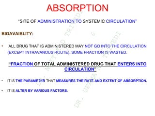 ABSORPTION
“SITE OF ADMINISTRATION TO SYSTEMIC CIRCULATION”
BIOAVAIBLITY:
• ALL DRUG THAT IS ADMINISTERED MAY NOT GO INTO THE CIRCULATION
(EXCEPT INTRAVANOUS ROUTE), SOME FRACTION IS WASTED.
“FRACTION OF TOTAL ADMINISTERED DRUG THAT ENTERS INTO
CIRCULATION”
• IT IS THE PARAMETER THAT MEASURES THE RATE AND EXTENT OF ABSORPTION.
• IT IS ALTER BY VARIOUS FACTORS.
D
R
.
N
A
I
T
I
K
D
T
R
I
V
E
D
I
&
D
R
.
U
P
A
M
A
N
.
T
R
I
V
E
D
I
 
