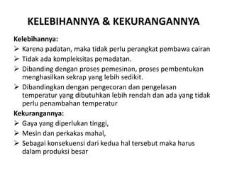 KELEBIHANNYA & KEKURANGANNYA
Kelebihannya:
 Karena padatan, maka tidak perlu perangkat pembawa cairan
 Tidak ada kompleksitas pemadatan.
 Dibanding dengan proses pemesinan, proses pembentukan
menghasilkan sekrap yang lebih sedikit.
 Dibandingkan dengan pengecoran dan pengelasan
temperatur yang dibutuhkan lebih rendah dan ada yang tidak
perlu penambahan temperatur
Kekurangannya:
 Gaya yang diperlukan tinggi,
 Mesin dan perkakas mahal,
 Sebagai konsekuensi dari kedua hal tersebut maka harus
dalam produksi besar
 