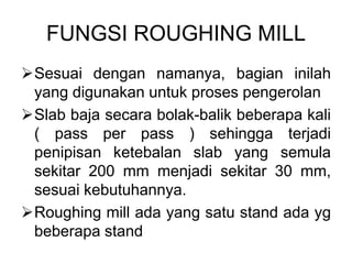FUNGSI ROUGHING MILL
Sesuai dengan namanya, bagian inilah
yang digunakan untuk proses pengerolan
Slab baja secara bolak-balik beberapa kali
( pass per pass ) sehingga terjadi
penipisan ketebalan slab yang semula
sekitar 200 mm menjadi sekitar 30 mm,
sesuai kebutuhannya.
Roughing mill ada yang satu stand ada yg
beberapa stand
 