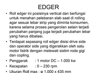 EDGER
• Roll edger ini posisinya vertical dan berfungsi
untuk menahan pelebaran slab saat di rolling
agar sesuai lebar strip yang diminta konsumen,
karena selama proses pengerolan selain terjadi
perubahan panjang juga terjadi perubahan lebar
yang harus dibatasi.
• Terdapat sepasang roll edger disisi drive side
dan operator side yang digerakkan oleh satu
motor listrik dengan melewati sistim roda gigi
dan copling.
• Penggerak : 1 motor DC – 1.000 kw
• Kecepatan : 0 – 230 rpm
• Ukuran Roll max : φ 1.000 x 435 mm
 