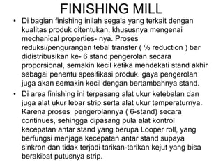 FINISHING MILL
• Di bagian finishing inilah segala yang terkait dengan
kualitas produk ditentukan, khususnya mengenai
mechanical properties- nya. Proses
reduksi/pengurangan tebal transfer ( % reduction ) bar
didistribusikan ke- 6 stand pengerolan secara
proporsional, semakin kecil ketika mendekati stand akhir
sebagai penentu spesifikasi produk. gaya pengerolan
juga akan semakin kecil dengan bertambahnya stand.
• Di area finishing ini terpasang alat ukur ketebalan dan
juga alat ukur lebar strip serta alat ukur temperaturnya.
Karena proses pengerolannya ( 6-stand) secara
continues, sehingga dipasang pula alat kontrol
kecepatan antar stand yang berupa Looper roll, yang
berfungsi menjaga kecepatan antar stand supaya
sinkron dan tidak terjadi tarikan-tarikan kejut yang bisa
berakibat putusnya strip.
 