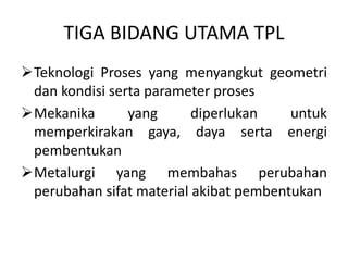 TIGA BIDANG UTAMA TPL
Teknologi Proses yang menyangkut geometri
dan kondisi serta parameter proses
Mekanika yang diperlukan untuk
memperkirakan gaya, daya serta energi
pembentukan
Metalurgi yang membahas perubahan
perubahan sifat material akibat pembentukan
 