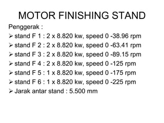 MOTOR FINISHING STAND
Penggerak :
 stand F 1 : 2 x 8.820 kw, speed 0 -38.96 rpm
 stand F 2 : 2 x 8.820 kw, speed 0 -63.41 rpm
 stand F 3 : 2 x 8.820 kw, speed 0 -89.15 rpm
 stand F 4 : 2 x 8.820 kw, speed 0 -125 rpm
 stand F 5 : 1 x 8.820 kw, speed 0 -175 rpm
 stand F 6 : 1 x 8.820 kw, speed 0 -225 rpm
 Jarak antar stand : 5.500 mm
 