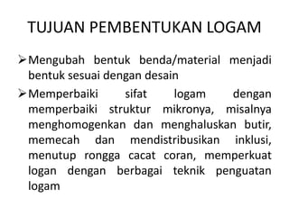 TUJUAN PEMBENTUKAN LOGAM
Mengubah bentuk benda/material menjadi
bentuk sesuai dengan desain
Memperbaiki sifat logam dengan
memperbaiki struktur mikronya, misalnya
menghomogenkan dan menghaluskan butir,
memecah dan mendistribusikan inklusi,
menutup rongga cacat coran, memperkuat
logan dengan berbagai teknik penguatan
logam
 