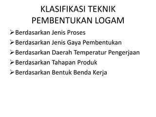 KLASIFIKASI TEKNIK
PEMBENTUKAN LOGAM
Berdasarkan Jenis Proses
Berdasarkan Jenis Gaya Pembentukan
Berdasarkan Daerah Temperatur Pengerjaan
Berdasarkan Tahapan Produk
Berdasarkan Bentuk Benda Kerja
 