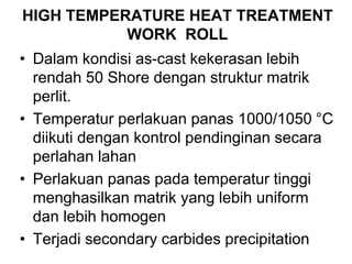 HIGH TEMPERATURE HEAT TREATMENT
WORK ROLL
• Dalam kondisi as-cast kekerasan lebih
rendah 50 Shore dengan struktur matrik
perlit.
• Temperatur perlakuan panas 1000/1050 °C
diikuti dengan kontrol pendinginan secara
perlahan lahan
• Perlakuan panas pada temperatur tinggi
menghasilkan matrik yang lebih uniform
dan lebih homogen
• Terjadi secondary carbides precipitation
 