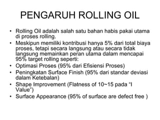 PENGARUH ROLLING OIL
• Rolling Oil adalah salah satu bahan habis pakai utama
di proses rolling.
• Meskipun memiliki kontribusi hanya 5% dari total biaya
proses, tetapi secara langsung atau secara tidak
langsung memainkan peran utama dalam mencapai
95% target rolling seperti:
• Optimasi Proses (95% dari Efisiensi Proses)
• Peningkatan Surface Finish (95% dari standar deviasi
dalam Ketebalan)
• Shape Improvement (Flatness of 10~15 pada “I
Value”)
• Surface Appearance (95% of surface are defect free )
 