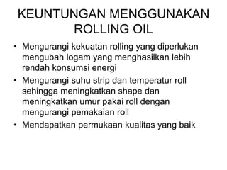 KEUNTUNGAN MENGGUNAKAN
ROLLING OIL
• Mengurangi kekuatan rolling yang diperlukan
mengubah logam yang menghasilkan lebih
rendah konsumsi energi
• Mengurangi suhu strip dan temperatur roll
sehingga meningkatkan shape dan
meningkatkan umur pakai roll dengan
mengurangi pemakaian roll
• Mendapatkan permukaan kualitas yang baik
 