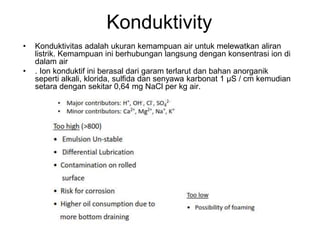 Konduktivity
• Konduktivitas adalah ukuran kemampuan air untuk melewatkan aliran
listrik. Kemampuan ini berhubungan langsung dengan konsentrasi ion di
dalam air
• . Ion konduktif ini berasal dari garam terlarut dan bahan anorganik
seperti alkali, klorida, sulfida dan senyawa karbonat 1 μS / cm kemudian
setara dengan sekitar 0,64 mg NaCl per kg air.
 
