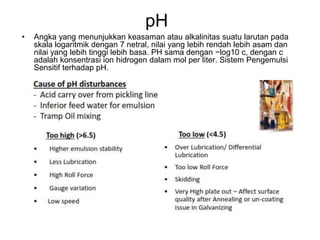 pH
• Angka yang menunjukkan keasaman atau alkalinitas suatu larutan pada
skala logaritmik dengan 7 netral, nilai yang lebih rendah lebih asam dan
nilai yang lebih tinggi lebih basa. PH sama dengan −log10 c, dengan c
adalah konsentrasi ion hidrogen dalam mol per liter. Sistem Pengemulsi
Sensitif terhadap pH.
 