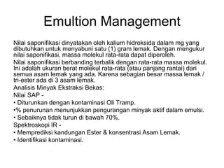 Emultion Management
Nilai saponifikasi dinyatakan oleh kalium hidroksida dalam mg yang
dibutuhkan untuk menyabuni satu (1) gram lemak. Dengan mengukur
nilai saponifikasi, massa molekul rata-rata dapat diperoleh.
Nilai saponifikasi berbanding terbalik dengan rata-rata massa molekul.
Ini adalah ukuran berat molekul rata-rata (atau panjang rantai) dari
semua asam lemak yang ada. Karena sebagian besar massa lemak /
tri-ester ada di 3 asam lemak.
Analisis Minyak Ekstraksi Bekas:
Nilai SAP -
• Diturunkan dengan kontaminasi Oli Tramp.
•% penurunan menunjukkan pengurangan minyak aktif dalam emulsi.
• Sebaiknya tidak turun di bawah 70%.
Spektroskopi IR -
• Memprediksi kandungan Ester & konsentrasi Asam Lemak.
• Identifikasi kontaminasi.
 