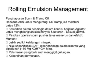 Rolling Emulsion Management
Penghapusan Scum & Tramp Oil:
Rencana Aksi untuk mengurangi Oli Tramp jika melebihi
batas 12%:
Keluarkan cairan pendingin dalam kondisi berjalan Agitator
untuk menghilangkan sisa minyak & kotoran - Sesuai jadwal.
Pastikan operasi scum pusher terus menerus dan efektif.
Manfaat:
Lebih sedikit kehilangan minyak.
Nilai saponifikasi (SAP) dipertahankan dalam kisaran yang
diperlukan (160 Mg KOH / Gm Min).
Pelumasan yang baik saat menggigit gulungan.
Kebersihan permukaan.
 