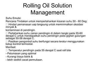 Rolling Oil Solution
Management
Suhu Emulsi:
Rencana Tindakan untuk mempertahankan kisaran suhu 50 - 60 Deg:
Hindari pemanasan uap langsung untuk meminimalkan oksidasi
minyak &
kontaminasi di pendingin.
Pertahankan suhu cairan pendingin di dalam tangki pada 55-60
derajat C untuk mendapatkan suhu pendingin pada gigitan gulungan
sebagai 50-58 derajat C.
Pastikan pengontrol suhu berfungsi secara teratur menggunakan
katup kontrol termostat.
Manfaat:
Temperatur pendingin pada 55 derajat C saat roll bite
- Pelumasan yang optimal
- Kurangi biaya listrik &
- lebih sedikit cacat permukaan.
 