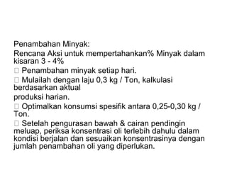Penambahan Minyak:
Rencana Aksi untuk mempertahankan% Minyak dalam
kisaran 3 - 4%
Penambahan minyak setiap hari.
Mulailah dengan laju 0,3 kg / Ton, kalkulasi
berdasarkan aktual
produksi harian.
Optimalkan konsumsi spesifik antara 0,25-0,30 kg /
Ton.
Setelah pengurasan bawah & cairan pendingin
meluap, periksa konsentrasi oli terlebih dahulu dalam
kondisi berjalan dan sesuaikan konsentrasinya dengan
jumlah penambahan oli yang diperlukan.
 