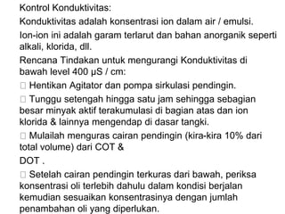 Kontrol Konduktivitas:
Konduktivitas adalah konsentrasi ion dalam air / emulsi.
Ion-ion ini adalah garam terlarut dan bahan anorganik seperti
alkali, klorida, dll.
Rencana Tindakan untuk mengurangi Konduktivitas di
bawah level 400 μS / cm:
Hentikan Agitator dan pompa sirkulasi pendingin.
Tunggu setengah hingga satu jam sehingga sebagian
besar minyak aktif terakumulasi di bagian atas dan ion
klorida & lainnya mengendap di dasar tangki.
Mulailah menguras cairan pendingin (kira-kira 10% dari
total volume) dari COT &
DOT .
Setelah cairan pendingin terkuras dari bawah, periksa
konsentrasi oli terlebih dahulu dalam kondisi berjalan
kemudian sesuaikan konsentrasinya dengan jumlah
penambahan oli yang diperlukan.
 