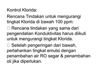 Kontrol Klorida:
Rencana Tindakan untuk mengurangi
tingkat Klorida di bawah 100 ppm:
Rencana tindakan yang sama dari
pengendalian Konduktivitas harus diikuti
untuk mengurangi tingkat Klorida.
Setelah pengeringan dari bawah,
pertahankan tingkat emulsi dengan
penambahan air RO segar & penambahan
oli jika diperlukan.
 