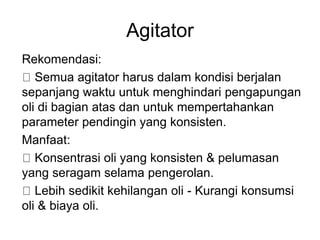 Agitator
Rekomendasi:
Semua agitator harus dalam kondisi berjalan
sepanjang waktu untuk menghindari pengapungan
oli di bagian atas dan untuk mempertahankan
parameter pendingin yang konsisten.
Manfaat:
Konsentrasi oli yang konsisten & pelumasan
yang seragam selama pengerolan.
Lebih sedikit kehilangan oli - Kurangi konsumsi
oli & biaya oli.
 