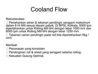 Cooland Flow
Rekomendasi:
Pertahankan aliran & tekanan pendingin seragam maksimum
dalam 6 Hi Mill sesuai desain pabrik. Di BPSL Kolkata, 5000 lpm
dipertahankan untuk Rolling Mill 6Hi dengan lebar 1000 mm dan
6000 lpm untuk Rolling Mill 6Hi dengan lebar 1250 mm.
Tekanan cairan pendingin pada roll bite dipertahankan 5kg /
cm3
Manfaat:
Pelumasan yang konsisten
Pendinginan roll & sheet yang seragam selama rolling.
Kekuatan Gulung Optimal.
 