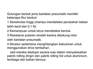 Gulungan bentuk jenis bantalan pneumatik memiliki
beberapa fitur berikut:
1 Sensitivitas tinggi (mampu mendeteksi perubahan beban
lebih kecil dari 0,1 N)
2 Kemampuan untuk terus mendeteksi bentuk.
3 Resistansi putaran rendah karena didukung rotor
oleh bantalan pneumatik.
4 Struktur sederhana menghilangkan kebutuhan untuk
menggunakan drive tambahan.
Jadi mereka diadopsi secara luas dalam menyelesaikan
pabrik rolling dingin dan pabrik rolling foil untuk aluminium,
tembaga dan bahan lainnya.
 