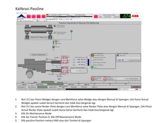 Kalibrasi Passline
1. Nol ( 0 ) kan Posisi Wedges dengan cara Memforce valve Wedge atau dengan Manual di lapangan, Cek Posisi Actual
Wedges apakah sudah benar2 berhenti dan tidak bisa bergerak lagi
2. Nol ( 0 ) kan posisi Rocker Plate dengan cara Memforce valve Rocker Plate atau dengan Manual di lapangan, Cek Posisi
Actual Rocker Plate apakah sudah benar benar berhenti dan tidak bisa bergerak lagi
3. Klik On Maintenance Mode
4. Klik Set Transd. Position 0, Klik Off Maintenance Mode
5. Klik passline Position melalui HMI atau dari Tombol di lapangan
 