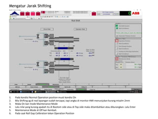 Mengatur Jarak Shifting
1. Pada kondisi Normal Operation position musti kondisi On
2. Bila Shifting yg di real lapangan sudah tercapai, tapi angka di monitor HMI menunjukan kurang misalm 2mm
3. Maka On kan mode Maintenance Mode
4. Lalu nilai yang kurang apakah itu di Bootom side atau di Top side maka ditambahkan atau dikurangkan. Lalu Enter
5. Maintenance Mode di Off kan Kembali.
6. Pada saat Roll Gap Calibration tekan Operation Position
 
