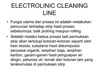 ELECTROLINIC CLEANING
LINE
• Fungsi utama dari proses ini adalah melakukan
pencucian terhadap strip hasil proses
sebelumnya, baik pickling maupun rolling.
• Setelah melalui kedua proses tadi permukaan
strip akan tertutupi kotoran-kotoran seperti oleh
besi oksida, substansi hasil dekomposisi
senyawa organik, serpihan baja, serpihan
karbon, garam-garam hasil penguapan air
dingin, pelumas oli, lemak dan kotoran lain yang
terakumulasi di permukaan strip
 