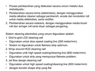 • Proses pembersihan yang dilakukan secara umum melalui dua
metodayaitu :
1. Pembersihan secara kimia (elektrolisis), dengan menggunakan
media alkaline cleaner sebagai pembersih, anode dan konduktor roll
untuk media elektrolisis, serta rectifier.
2. Pembersihan secara mekanis, dengan menggunakan media brush
roll dan wringer roll serta dryer sebagai pengering.
Sistem cleaning electrolisis yang umum digunakan adalah:
1. Grid to grid LCD cleaning cell
• Digunakan untuk slow speed coating line (200 meter/mm).
• Sistem ini digunakan untuk flatness strip optimum.
2. Wrap around HCD cleaning cell
• Digunakan untk high speed coating/cleaning line (800 meter/mm).
• Digunakan untuk strip yang mempunyai flatness problem.
3. Jet flow design cleaning cell
• Digunakan untuk high speed coating/cleaning line (600 meter/mm)
• dengan kondisi shape strip yang flat
 