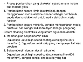 • Proses pembersihan yang dilakukan secara umum melalui
dua metoda yaitu :
1. Pembersihan secara kimia (elektrolisis), dengan
menggunakan media alkaline cleaner sebagai pembersih,
anode dan konduktor roll untuk media elektrolisis, serta
rectifier.
2. Pembersihan secara mekanis, dengan menggunakan media
brush roll dan wringer roll serta dryer sebagai pengering.
Sistem cleaning electrolisis yang umum digunakan adalah:
1. Membungkus sel pembersih HCD
• Digunakan untuk high speed coating/cleaning line (800
meter/mm). Digunakan untuk strip yang mempunyai flatness
problem.
2. Sel pembersih dengan desain aliran jet
Digunakan untuk high speed coating/cleaning line (600
meter/mm), dengan kondisi shape strip yang flat
 