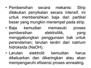 • Pembersihan secara mekanis: Strip
dilakukan penyikatan secara intensif, ini
untuk membersihkan baja dari partikel
besar yang mungkin menempel pada strip.
• Baja kemudian memasuki proses
pembersihan elektrolitik, yang
menggabungkan penggunaan bak untuk
perendaman; larutan terdiri dari natrium
hidroksida (NaOH).
• Larutan elektrolit kemudian harus
dikeluarkan dan dikeringkan atau akan
mempengaruhi efisiensi proses annealing.
 
