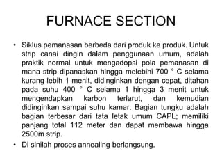 FURNACE SECTION
• Siklus pemanasan berbeda dari produk ke produk. Untuk
strip canai dingin dalam penggunaan umum, adalah
praktik normal untuk mengadopsi pola pemanasan di
mana strip dipanaskan hingga melebihi 700 ° C selama
kurang lebih 1 menit, didinginkan dengan cepat, ditahan
pada suhu 400 ° C selama 1 hingga 3 menit untuk
mengendapkan karbon terlarut, dan kemudian
didinginkan sampai suhu kamar. Bagian tungku adalah
bagian terbesar dari tata letak umum CAPL; memiliki
panjang total 112 meter dan dapat membawa hingga
2500m strip.
• Di sinilah proses annealing berlangsung.
 