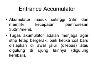 Entrance Accumulator
• Akumulator masuk setinggi 28m dan
memiliki kecepatan pemrosesan
350m/menit.
• Tugas akumulator adalah menjaga agar
strip tetap bergerak, baik ketika coil baru
disiapkan di awal jalur (dilepas) atau
digulung di ujung lainnya (digulung
kembali).
 