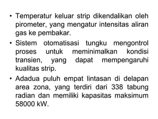 • Temperatur keluar strip dikendalikan oleh
pirometer, yang mengatur intensitas aliran
gas ke pembakar.
• Sistem otomatisasi tungku mengontrol
proses untuk meminimalkan kondisi
transien, yang dapat mempengaruhi
kualitas strip.
• Adadua puluh empat lintasan di delapan
area zona, yang terdiri dari 338 tabung
radian dan memiliki kapasitas maksimum
58000 kW.
 