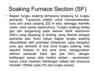 Soaking Furnace Section (SF)
• Bagian tungku soaking terhubung langsung ke tungku
pemanas. Tujuannya adalah untuk mempertahankan
suhu anil untuk panjang 222 m strip, sehingga memiliki
waktu untuk panas sepenuhnya. Tungku soaking kedap
gas dan bergantung pada elemen listrik nikel-krom
(NiCr) yang dipasang di dinding, yang dikenal sebagai
pemanas pita. Suhu keluar bagian tungku soaking
dikendalikan oleh pirometer inframerah, yang mengatur
suhu gas atmosfer di dua zona tungku soaking. Ada
sepuluh lintasan di dua area zona, menggunakan
elemen pemanas listrik tipe pita NiCr, dengan
kehilangan panas strip melalui radiasi - pemanasan
hanya untuk melawan kehilangan radiasi dan biasanya
memiliki 1200kw (yaitu 5% dari tungku panas).
 