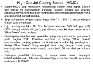 High Gas Jet Cooling Section (HGJC)
• Dalam HGJC strip mengalami rekristalisasi karbon yang cepat. Bagian
dari proses ini membedakan berbagai kategori produk dan sebagai
konsekuensinya, tuntutan akan kontrol dan kemampuan pendinginan yang
akurat menjadi sangat penting.
• Strip didinginkan dengan cepat hingga 400 ° C - 270 ° C sesuai dengan
tingkat yang diinginkan.
• Laju pendinginan 84 - 96° C/s. Terdapat atmosfer 50% hidrogen (H2)
(50% lainnya adalah nitrogen); gas dihembuskan ke strip melalui enam
"Blow Boxes" yang terpisah.
• Pendinginan dipantau oleh pirometer, yang mengatur aliran gas seperti
pada bagian RTF. Peredam otomatis di setiap "Blow Boxes"
menyesuaikan panjang pukulan untuk mempertahankan laju pendinginan.
Setiap "Blow Boxes" dibagi menjadi lima zona, dengan motor yang
memungkinkan nozel untuk masuk dalam jarak 50 mm dari permukaan
strip.
• Gulungan penstabil dipasang di antara kotak untuk mencegah
ketidakstabilan strip. Ada satu lintasan di tiga zona dan memiliki kapasitas
maksimum 14560kW.
 