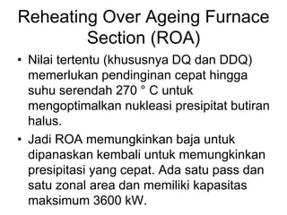 Reheating Over Ageing Furnace
Section (ROA)
• Nilai tertentu (khususnya DQ dan DDQ)
memerlukan pendinginan cepat hingga
suhu serendah 270 ° C untuk
mengoptimalkan nukleasi presipitat butiran
halus.
• Jadi ROA memungkinkan baja untuk
dipanaskan kembali untuk memungkinkan
presipitasi yang cepat. Ada satu pass dan
satu zonal area dan memiliki kapasitas
maksimum 3600 kW.
 