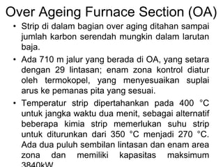 Over Ageing Furnace Section (OA)
• Strip di dalam bagian over aging ditahan sampai
jumlah karbon serendah mungkin dalam larutan
baja.
• Ada 710 m jalur yang berada di OA, yang setara
dengan 29 lintasan; enam zona kontrol diatur
oleh termokopel, yang menyesuaikan suplai
arus ke pemanas pita yang sesuai.
• Temperatur strip dipertahankan pada 400 °C
untuk jangka waktu dua menit, sebagai alternatif
beberapa kimia strip memerlukan suhu strip
untuk diturunkan dari 350 °C menjadi 270 °C.
Ada dua puluh sembilan lintasan dan enam area
zona dan memiliki kapasitas maksimum
 