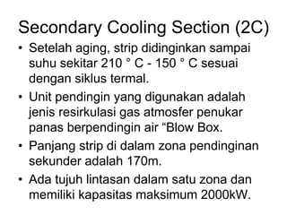 Secondary Cooling Section (2C)
• Setelah aging, strip didinginkan sampai
suhu sekitar 210 ° C - 150 ° C sesuai
dengan siklus termal.
• Unit pendingin yang digunakan adalah
jenis resirkulasi gas atmosfer penukar
panas berpendingin air “Blow Box.
• Panjang strip di dalam zona pendinginan
sekunder adalah 170m.
• Ada tujuh lintasan dalam satu zona dan
memiliki kapasitas maksimum 2000kW.
 