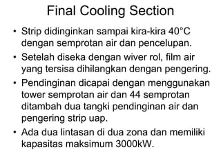 Final Cooling Section
• Strip didinginkan sampai kira-kira 40°C
dengan semprotan air dan pencelupan.
• Setelah diseka dengan wiver rol, film air
yang tersisa dihilangkan dengan pengering.
• Pendinginan dicapai dengan menggunakan
tower semprotan air dan 44 semprotan
ditambah dua tangki pendinginan air dan
pengering strip uap.
• Ada dua lintasan di dua zona dan memiliki
kapasitas maksimum 3000kW.
 